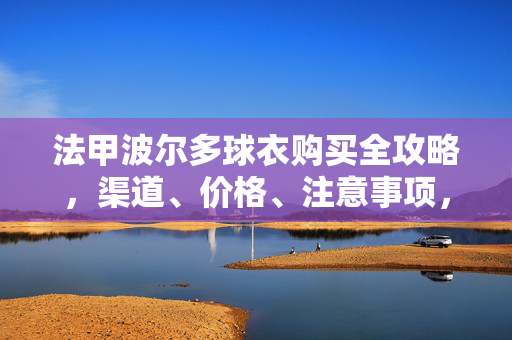法甲波尔多球衣购买全攻略，渠道、价格、注意事项，一篇搞定！法甲波尔多球衣购买全攻略，渠道、价格、注意事项一篇搞定