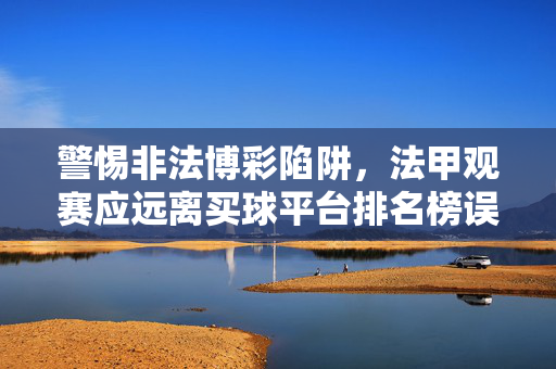 警惕非法博彩陷阱，法甲观赛应远离买球平台排名榜误导，法甲观赛警惕非法博彩陷阱，远离买球平台排名榜误导