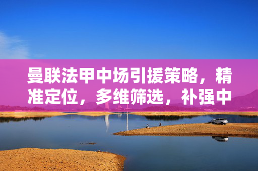 曼联法甲中场引援策略，精准定位，多维筛选，补强中场核心，曼联法甲中场引援策略，精准定位多维筛选补强核心