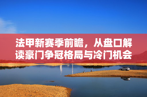 法甲新赛季前瞻，从盘口解读豪门争冠格局与冷门机会，法甲新赛季前瞻，盘口解码争冠格局与冷门机会