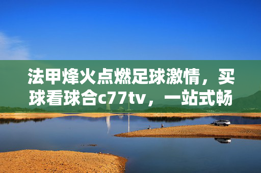 法甲烽火点燃足球激情，买球看球合c77tv，一站式畅享赛场盛宴，法甲烽火燃情，c77tv一站式畅享赛场盛宴
