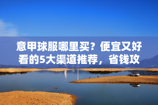 意甲球服哪里买？便宜又好看的5大渠道推荐，省钱攻略看这里！意甲球服省钱攻略，5大便宜好看购买渠道推荐