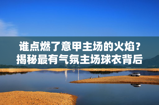 谁点燃了意甲主场的火焰？揭秘最有气氛主场球衣背后的购买者，谁点燃了意甲主场火焰？揭秘最有气氛主场球衣购买者