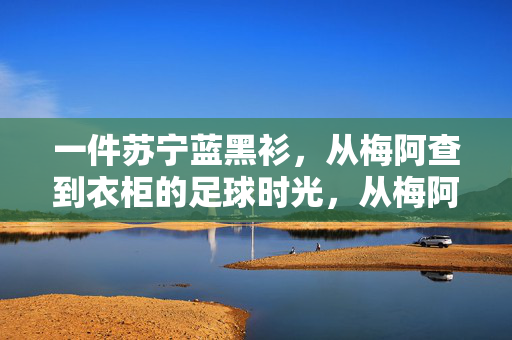 一件苏宁蓝黑衫,从梅阿查到衣柜的足球时光,从梅阿查到衣柜,苏宁蓝黑衫里的足球时光