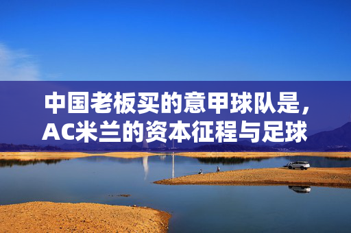 中国老板买的意甲球队是,AC米兰的资本征程与足球梦想,中国老板的AC米兰,资本征程与足球梦想