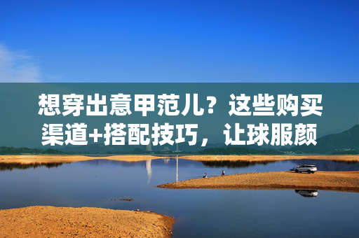 想穿出意甲范儿？这些购买渠道+搭配技巧，让球服颜值飙升！穿出意甲范儿，购买渠道+搭配技巧，球服颜值飙升