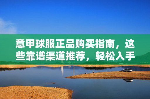 意甲球服正品购买指南，这些靠谱渠道推荐，轻松入手正货！意甲球服正品购买指南，靠谱渠道轻松入手正货