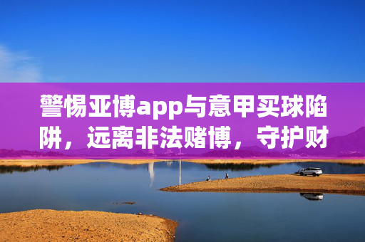 警惕亚博app与意甲买球陷阱，远离非法赌博，守护财产安全，警惕亚博app与意甲买球陷阱，远离非法赌博守护财产安全