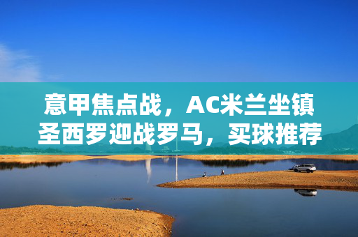 意甲焦点战，AC米兰坐镇圣西罗迎战罗马，买球推荐分析与前瞻，意甲焦点战，AC米兰圣西罗迎战罗马，买球推荐分析与前瞻