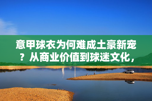 意甲球衣为何难成土豪新宠？从商业价值到球迷文化，三大困局解析，意甲球衣难成土豪新宠，商业价值与球迷文化的三大困局