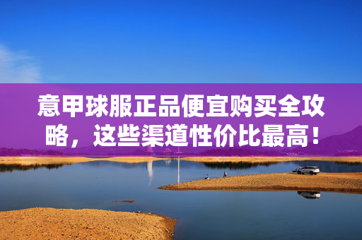 意甲球服正品便宜购买全攻略，这些渠道性价比最高！意甲球服正品高性价比购买全攻略，这些渠道最划算！