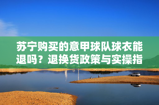 苏宁购买的意甲球队球衣能退吗？退换货政策与实操指南，苏宁意甲球衣退换货政策与实操指南