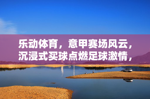 乐动体育,意甲赛场风云,沉浸式买球点燃足球激情,乐动体育意甲赛场风云,沉浸式买球点燃足球激情