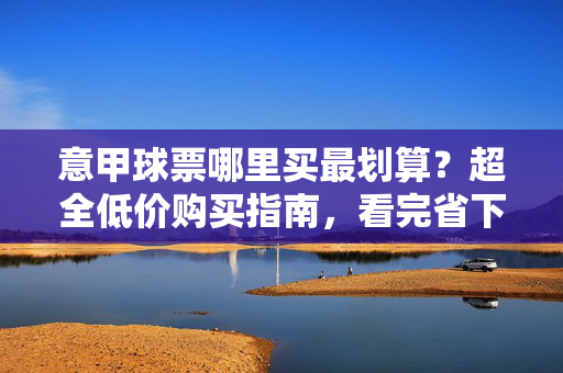 意甲球票哪里买最划算？超全低价购买指南，看完省下一笔！意甲球票超全低价购买指南，看完省下一笔！