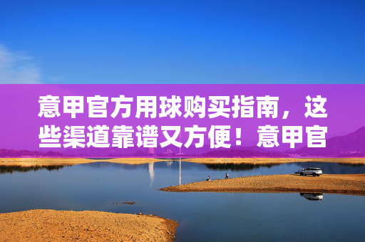 意甲官方用球购买指南，这些渠道靠谱又方便！意甲官方用球购买指南，靠谱又方便的渠道
