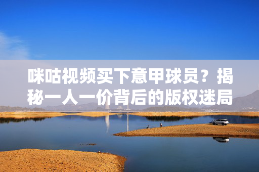 咪咕视频买下意甲球员？揭秘一人一价背后的版权迷局，咪咕视频买意甲版权？一人一价背后的版权迷局