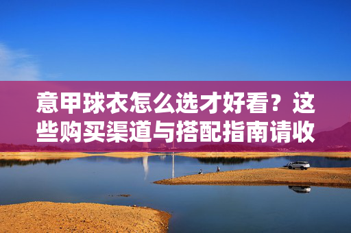 意甲球衣怎么选才好看?这些购买渠道与搭配指南请收好,意甲球衣怎么选好看?购买渠道与搭配指南