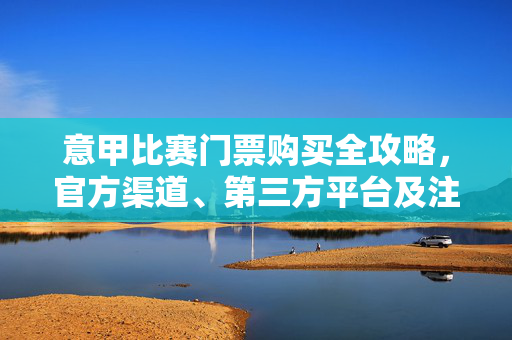 意甲比赛门票购买全攻略，官方渠道、第三方平台及注意事项，意甲比赛门票购买全攻略，官方渠道、第三方平台及注意事项
