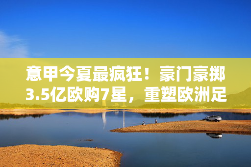 意甲今夏最疯狂！豪门豪掷3.5亿欧购7星，重塑欧洲足坛格局？意甲今夏3.5亿欧豪购7星，重塑欧洲足坛格局？
