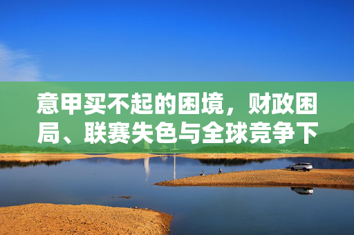意甲买不起的困境，财政困局、联赛失色与全球竞争下的足球寒冬，意甲财政困局，联赛失色与全球竞争下的足球寒冬