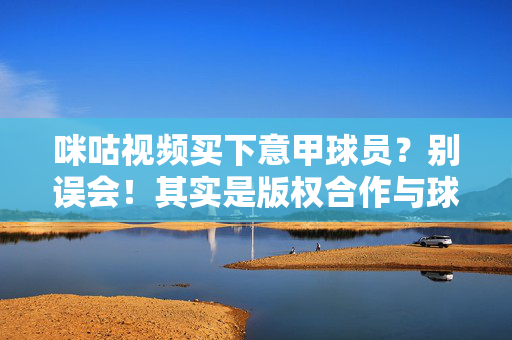 咪咕视频买下意甲球员?别误会!其实是版权合作与球员互动,真相在这里,别误会!咪咕视频未买下意甲球员,实为版权合作与球员互动