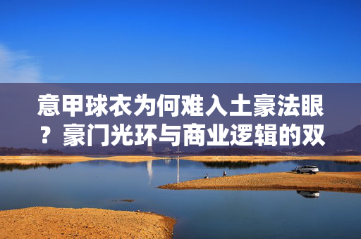 意甲球衣为何难入土豪法眼？豪门光环与商业逻辑的双重错位，意甲球衣难入土豪法眼，豪门光环与商业逻辑的双重错位