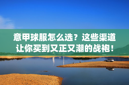 意甲球服怎么选？这些渠道让你买到又正又潮的战袍！意甲球服选购攻略，这些渠道助你get又正又潮战袍