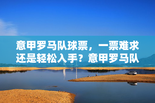 意甲罗马队球票,一票难求还是轻松入手?意甲罗马队球票,一票难求还是轻松入手?