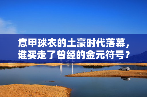 意甲球衣的土豪时代落幕,谁买走了曾经的金元符号?意甲土豪时代落幕,金元符号归谁?