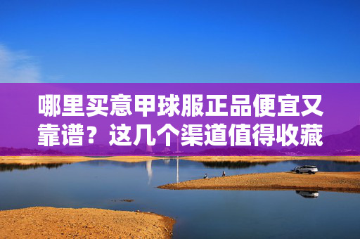 哪里买意甲球服正品便宜又靠谱？这几个渠道值得收藏，意甲球服正品便宜靠谱购买渠道，这几个值得收藏