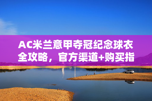 AC米兰意甲夺冠纪念球衣全攻略,官方渠道+购买指南,AC米兰意甲夺冠纪念球衣全攻略,官方购买渠道指南