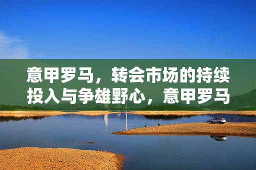 意甲罗马，转会市场的持续投入与争雄野心，意甲罗马，转会持续投入，争雄野心凸显