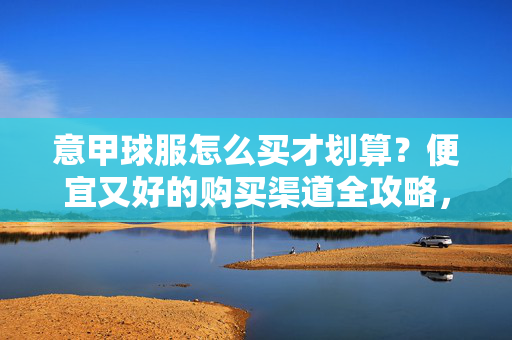 意甲球服怎么买才划算？便宜又好的购买渠道全攻略，意甲球服购买攻略，划算好货全渠道指南
