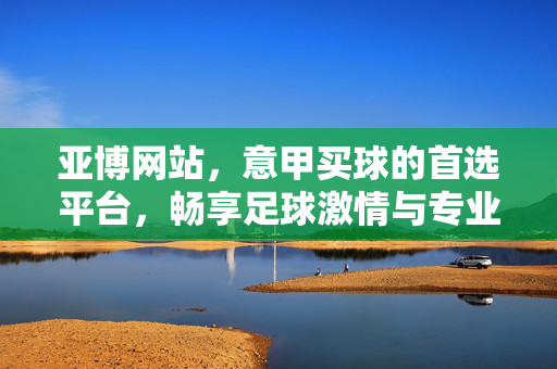 亚博网站，意甲买球的首选平台，畅享足球激情与专业服务，亚博，意甲买球首选平台，畅享足球激情与专业服务