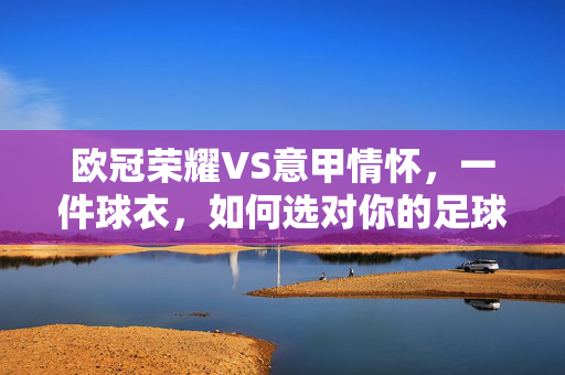 欧冠荣耀VS意甲情怀，一件球衣，如何选对你的足球信仰？欧冠荣耀VS意甲情怀，一件球衣，如何选对足球信仰？