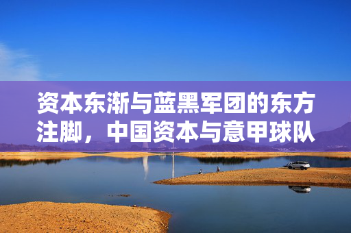 资本东渐与蓝黑军团的东方注脚，中国资本与意甲球队的足球情缘，资本东渐，蓝黑军团的东方足球情缘