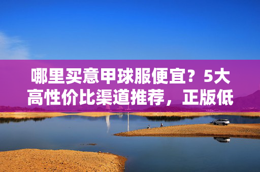 哪里买意甲球服便宜？5大高性价比渠道推荐，正版低价轻松入手！哪里买意甲球服便宜？5大高性价比渠道推荐，正版低价轻松入手