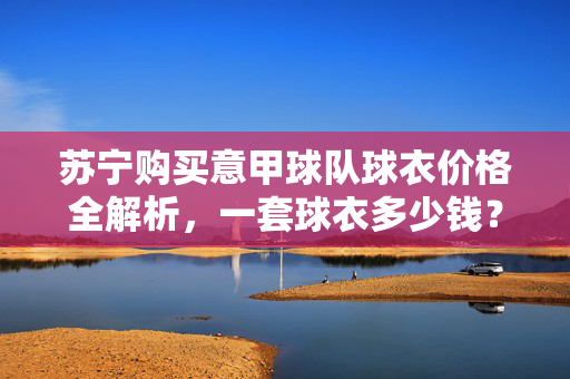苏宁购买意甲球队球衣价格全解析，一套球衣多少钱？苏宁意甲球队球衣价格全解析，一套球衣多少钱？