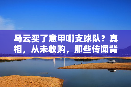 马云买了意甲哪支球队？真相，从未收购，那些传闻背后是足球热潮与资本迷思，马云收购意甲球队？真相，从未，传闻背后是足球热潮与资本迷思