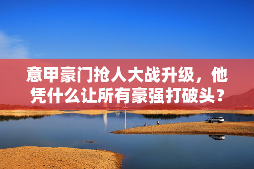 意甲豪门抢人大战升级,他凭什么让所有豪强打破头?意甲豪门抢人大战升级,他凭什么引豪强打破头?