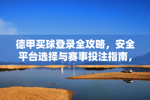 德甲买球登录全攻略，安全平台选择与赛事投注指南，德甲买球登录全攻略，安全平台选择与赛事投注指南