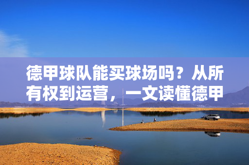 德甲球队能买球场吗？从所有权到运营，一文读懂德甲球场的归属之谜，德甲球队能买球场吗？从所有权到运营的归属之谜