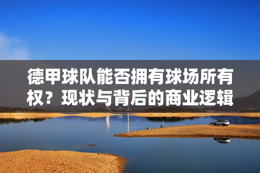 德甲球队能否拥有球场所有权?现状与背后的商业逻辑,德甲球队球场所有权,现状与商业逻辑