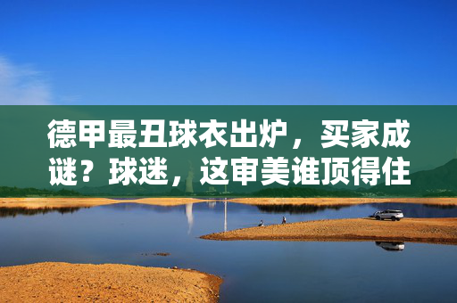 德甲最丑球衣出炉,买家成谜?球迷,这审美谁顶得住!德甲最丑球衣出炉!买家成谜,球迷,这审美谁顶得住!