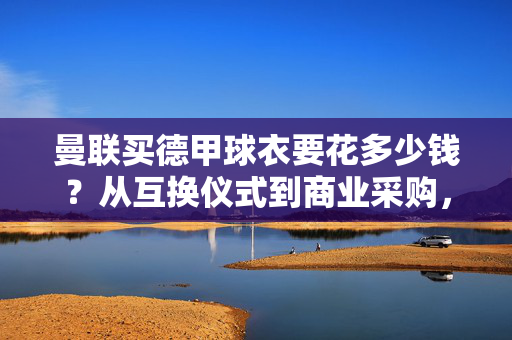 曼联买德甲球衣要花多少钱？从互换仪式到商业采购，价格背后的足球逻辑，曼联购德甲球衣，价格背后的互换仪式与足球商业逻辑