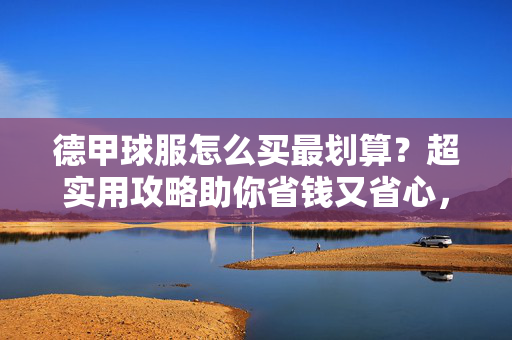 德甲球服怎么买最划算？超实用攻略助你省钱又省心，德甲球服最划算购买攻略，省钱省心的实用指南