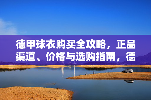 德甲球衣购买全攻略，正品渠道、价格与选购指南，德甲球衣购买全攻略，正品渠道、价格与选购指南