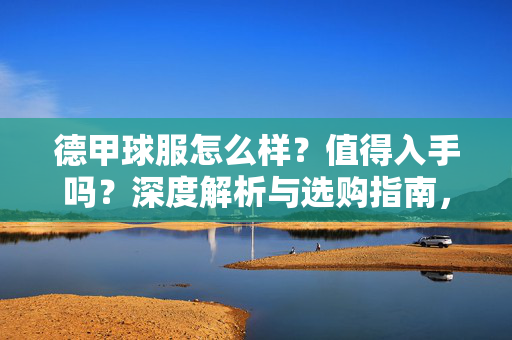 德甲球服怎么样?值得入手吗?深度解析与选购指南,德甲球服值得入手吗?深度解析与选购指南