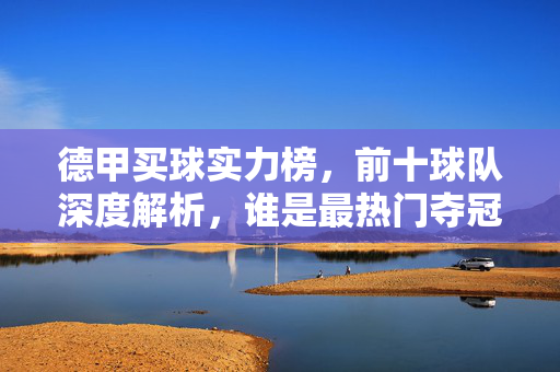 德甲买球实力榜，前十球队深度解析，谁是最热门夺冠热门？德甲实力榜前十，谁是最热门夺冠热门？
