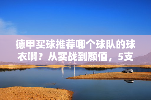 德甲买球推荐哪个球队的球衣啊?从实战到颜值,5支热门球队球衣深度解析,德甲球衣推荐,实战颜值双维度,5支热门球队深度解析